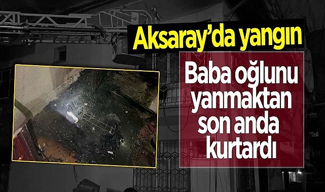 AKSARAY'DAKİ YANGINDA BABA OĞLUNU KOMŞULARIN YARDIMIYLA SON ANDA KURTARDI