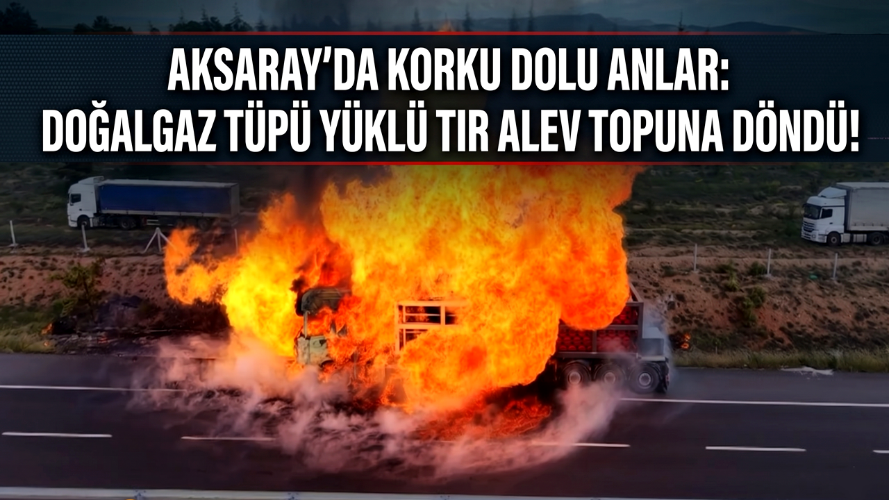 AKSARAY’DA KORKU DOLU ANLAR: DOĞALGAZ TÜPÜ YÜKLÜ TIR ALEV TOPUNA DÖNDÜ!